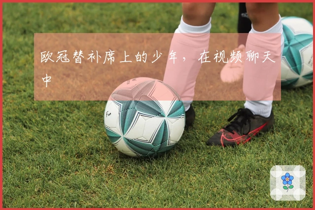 欧冠替补席上的少年，在视频聊天中