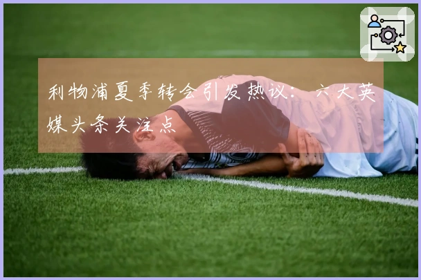 利物浦夏季转会引发热议：六大英媒头条关注点