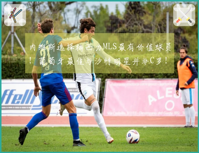 内维斯选择梅西为MLS最有价值球员！葡萄牙最佳与沙特明星并非C罗！
