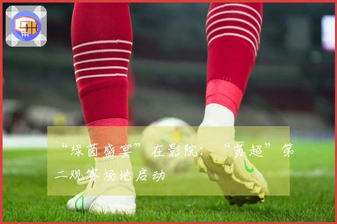 “绿茵盛宴”在影院：“苏超”第二观赛场地启动