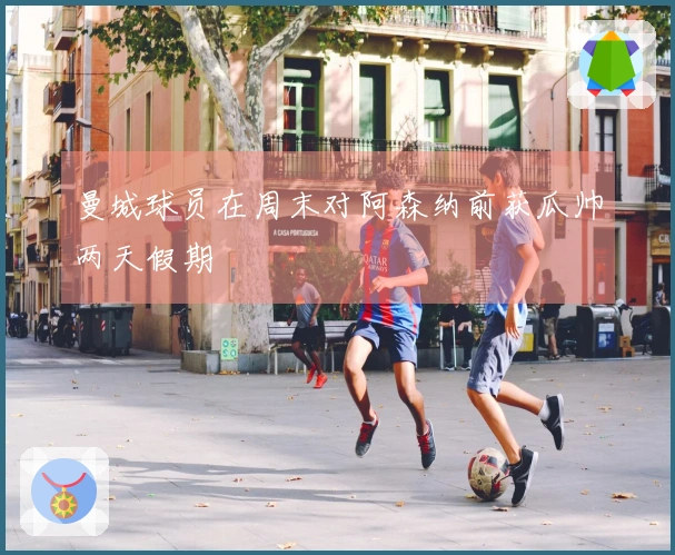 曼城球员在周末对阿森纳前获瓜帅两天假期