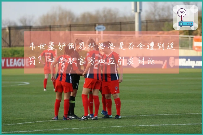 韦世豪铲倒恩科洛洛是否会遭到追罚？中足联官方回应引发讨论