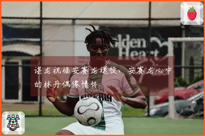 谌龙祝福安赛龙退役，安赛龙心中的林丹偶像情怀