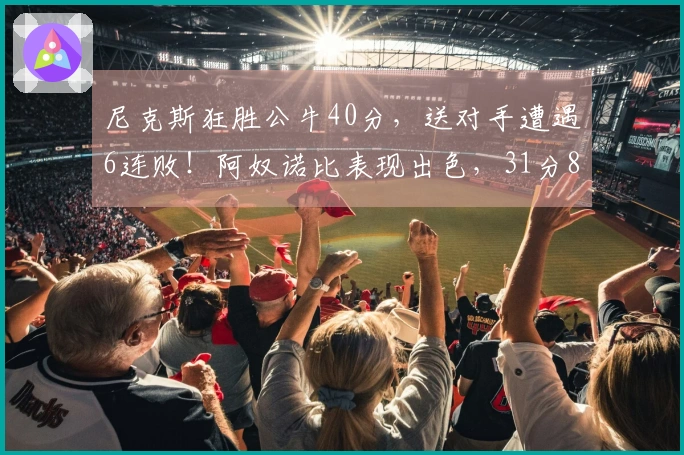 尼克斯狂胜公牛40分，送对手遭遇6连败！阿奴诺比表现出色，31分8篮板