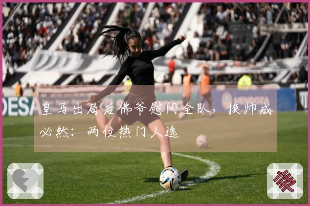 皇马出局后佛爷慰问全队，换帅成必然：两位热门人选