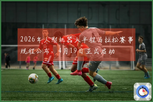 2026年人形机器人半程马拉松赛事规程公布，4月19日正式启动