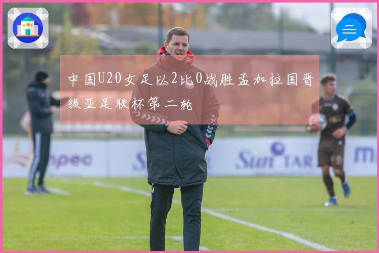 中国U20女足以2比0战胜孟加拉国晋级亚足联杯第二轮