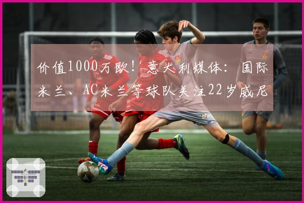 价值1000万欧!意大利媒体:国际米兰、AC米兰等球队关注22岁威尼斯中场姆比亚