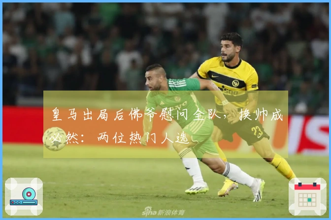 皇马出局后佛爷慰问全队，换帅成必然：两位热门人选