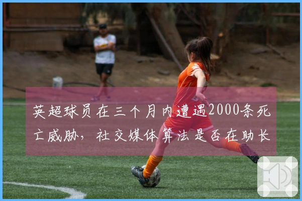 英超球员在三个月内遭遇2000条死亡威胁，社交媒体算法是否在助长暴力？