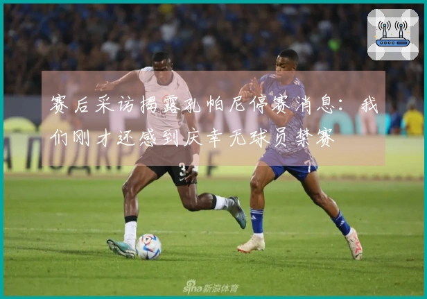 赛后采访揭露孔帕尼停赛消息：我们刚才还感到庆幸无球员禁赛