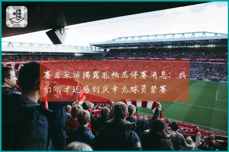 赛后采访揭露孔帕尼停赛消息：我们刚才还感到庆幸无球员禁赛